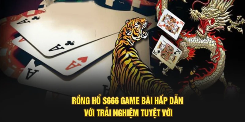 Rồng Hổ S666 – Game Bài Hấp Dẫn Với Trải Nghiệm Tuyệt Vời